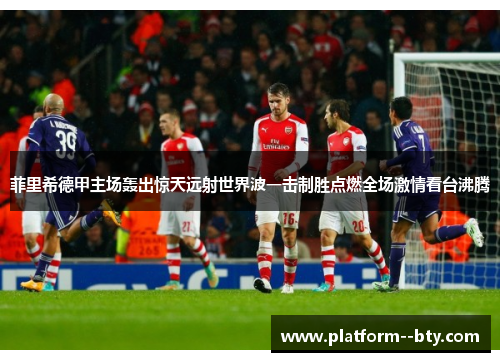 菲里希德甲主场轰出惊天远射世界波一击制胜点燃全场激情看台沸腾 菲里希德甲主场轰出惊天远射世界波一击制胜点燃全场激情看台沸腾