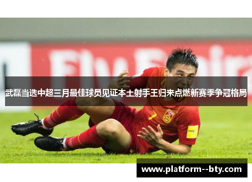 武磊当选中超三月最佳球员见证本土射手王归来点燃新赛季争冠格局