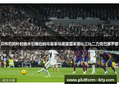 贝林厄姆补时绝杀引爆伯纳乌皇家马德里国家德比三比二力克巴塞罗那