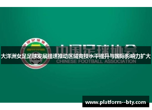 大洋洲女足足球发展提速推动区域竞技水平提升与国际影响力扩大