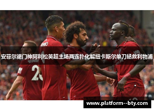 安菲尔德门神阿利松英超主场两连扑化解纽卡斯尔单刀拯救利物浦