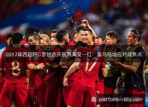 2017年西超杯C罗脱衣庆祝两黄变一红：皇马临场应对成焦点